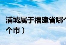 浦城属于福建省哪个地区（浦城属于福建省哪个市）