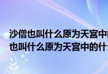 沙僧也叫什么原为天宫中的什么被贬下凡在什么为妖（沙僧也叫什么原为天宫中的什么）