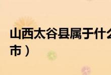 山西太谷县属于什么市（山西太谷县属于哪个市）