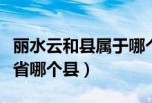 丽水云和县属于哪个市（丽水属于哪个市哪个省哪个县）