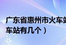 广东省惠州市火车站有几个（广东省惠州市火车站有几个）