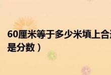 60厘米等于多少米填上合适的最简分数（60厘米等于多少米是分数）