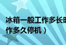 冰箱一般工作多长时间停机一次（冰箱一般工作多久停机）