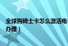 全球购骑士卡怎么激活电子卡（全球购骑士卡电子卡要怎么办理）