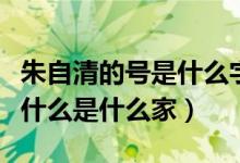 朱自清的号是什么字是什么（朱自清字什么号什么是什么家）