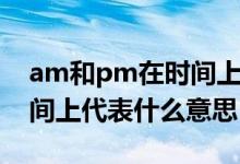 am和pm在时间上代表什么（am和pm在时间上代表什么意思）