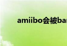 amiibo会被ban吗（amiibo是啥）