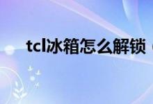 tcl冰箱怎么解锁（tcl冰箱怎么调温度）