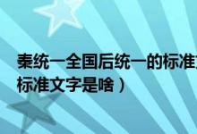 秦统一全国后统一的标准文字是什么（秦统一全国后统一的标准文字是啥）