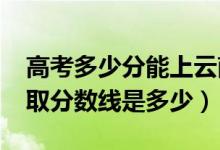 高考多少分能上云南财经职业学院（2021录取分数线是多少）