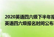 2020英语四六级下半年报名时间是什么时候（2020下半年英语四六级报名时间公布）