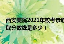 西安美院2021年校考录取分数（2021西安美术学院各省录取分数线是多少）