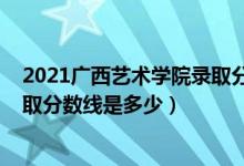 2021广西艺术学院录取分数线公布（2021广西艺术学院录取分数线是多少）