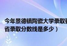 今年景德镇陶瓷大学录取要多少分（2021景德镇陶瓷大学各省录取分数线是多少）