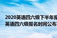 2020英语四六级下半年报名时间是什么时候（2020下半年英语四六级报名时间公布）