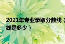 2021年专业录取分数线（2021中国美术学院各省录取分数线是多少）