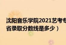 沈阳音乐学院2021艺考专业分数线（2021沈阳音乐学院各省录取分数线是多少）