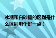 冰糖和白砂糖的区别是什么哪个好一点（冰糖和白砂糖有什么区别哪个好一点）