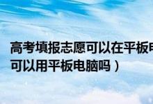 高考填报志愿可以在平板电脑上填报吗（2022高考志愿填报可以用平板电脑吗）