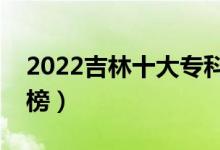 2022吉林十大专科学校排名（高职院校排行榜）