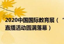 2020中国国际教育展（“2022中国国际教育巡回展(线上)”直播活动圆满落幕）