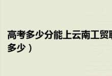 高考多少分能上云南工贸职业技术学院（2021录取分数线是多少）