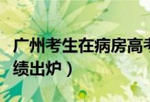 广州考生在病房高考（广州隔离病房高考生成绩出炉）