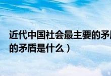 近代中国社会最主要的矛盾是什么人（近代中国社会最主要的矛盾是什么）