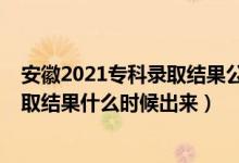 安徽2021专科录取结果公布时间（2021年安徽高考专科录取结果什么时候出来）