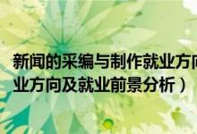 新闻的采编与制作就业方向（2022年新闻采编与制作专业就业方向及就业前景分析）