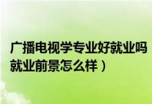 广播电视学专业好就业吗（2022广播电视学专业就业方向及就业前景怎么样）