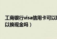 工商银行visa信用卡可以取现吗（中国工商银行的信用卡可以换现金吗）