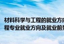 材料科学与工程的就业方向与前景分析（2022材料科学与工程专业就业方向及就业前景怎么样）