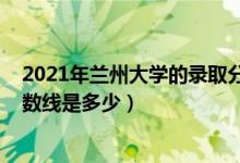 2021年兰州大学的录取分数线（2021兰州大学各省录取分数线是多少）