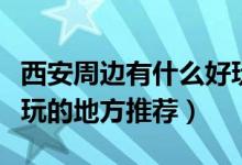 西安周边有什么好玩的地方推荐（西安周边好玩的地方推荐）