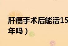 肝癌手术后能活15年吗（肝癌手术后能活10年吗）