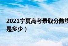 2021宁夏高考录取分数线预估（2021宁夏高考录取分数线是多少）