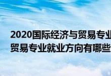 2020国际经济与贸易专业就业方向前景（2021国际经济与贸易专业就业方向有哪些）