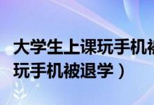 大学生上课玩手机被劝退（学校回应学生上课玩手机被退学）