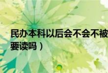 民办本科以后会不会不被承认（民办本科国家承认吗有必要读吗）