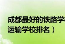 成都最好的铁路学校有哪些（2022成都高铁运输学校排名）