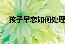 孩子早恋如何处理（家长怎么正确应对）