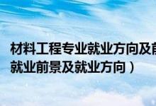 材料工程专业就业方向及前景分析（2022材料工程技术专业就业前景及就业方向）