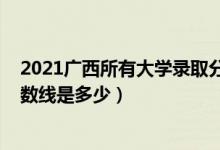 2021广西所有大学录取分数线（2021广西大学各省录取分数线是多少）