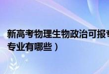 新高考物理生物政治可报专业（2022物理生物政治高考可报专业有哪些）