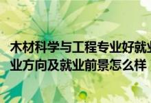 木材科学与工程专业好就业吗（2022木材科学与工程专业就业方向及就业前景怎么样）