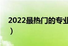 2022最热门的专业是什么（哪个专业前景好）