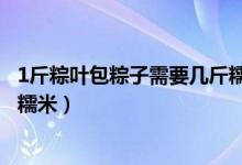 1斤粽叶包粽子需要几斤糯米（1斤粽叶包粽子应该需要几斤糯米）