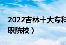 2022吉林十大专科学校排名（吉林最好的高职院校）