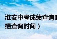 淮安中考成绩查询时间几点公布（淮安中考成绩查询时间）